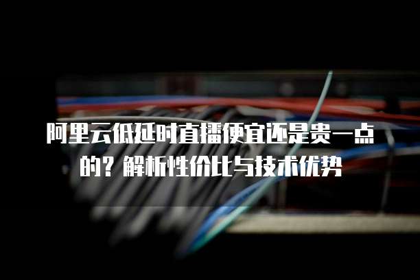 阿里云低延时直播便宜还是贵一点的?解析性价比与技术优势