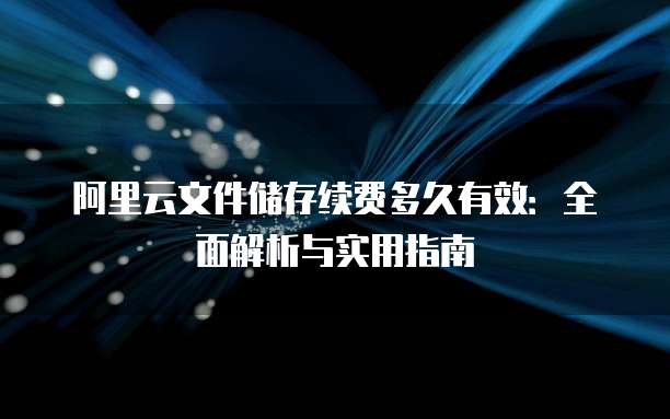 阿里云文件储存续费多久有效:全面解析与实用指南