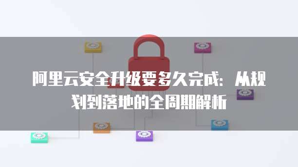 阿里云安全升级要多久完成:从规划到落地的全周期解析