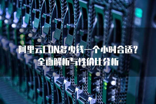 阿里云CDN多少钱一个小时合适?全面解析与性价比分析