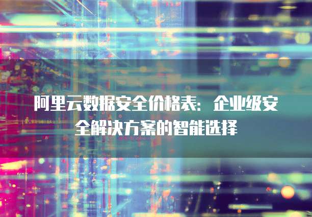 阿里云数据安全价格表:企业级安全解决方案的智能选择