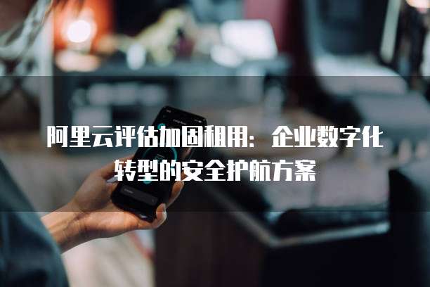 阿里云评估加固租用：企业数字化转型的安全护航方案