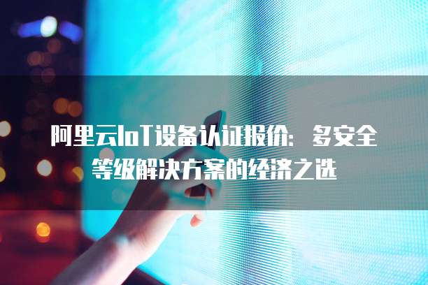 阿里云IoT设备认证报价:多安全等级解决方案的经济之选