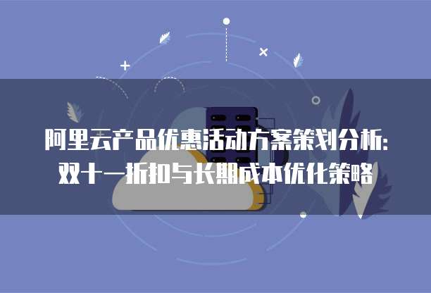 阿里云产品优惠活动方案策划分析:双十一折扣与长期成本优化策略