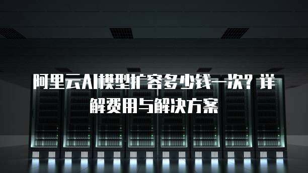 阿里云AI模型扩容多少钱一次?详解费用与解决方案