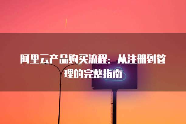 阿里云产品购买流程:从注册到管理的完整指南