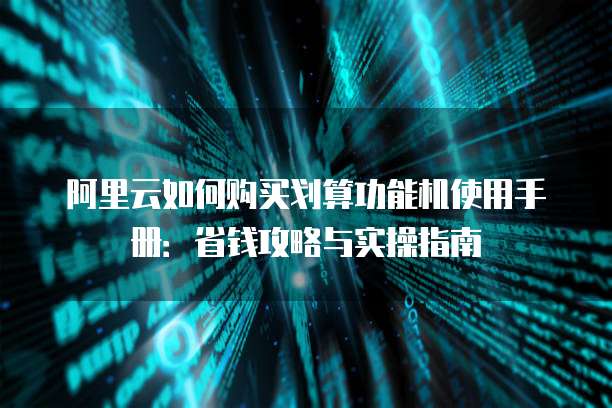 阿里云如何购买划算功能机使用手册:省钱攻略与实操指南