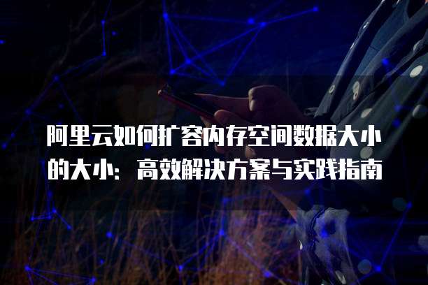 阿里云如何扩容内存空间数据大小的大小:高效解决方案与实践指南