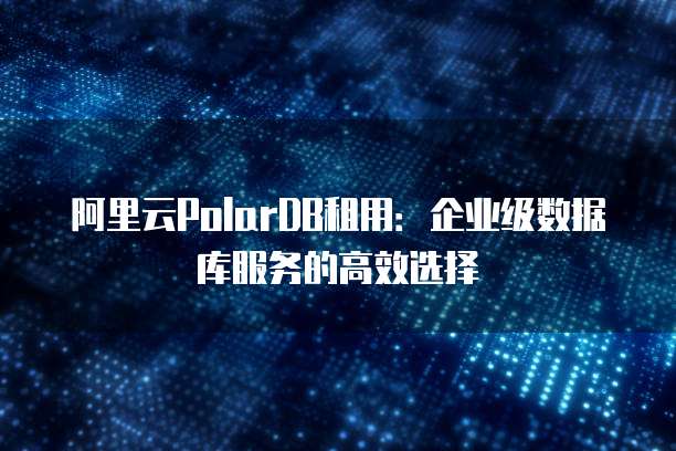 阿里云PolarDB租用:企业级数据库服务的高效选择