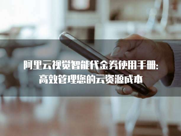 阿里云视觉智能代金券使用手册：高效管理您的云资源成本