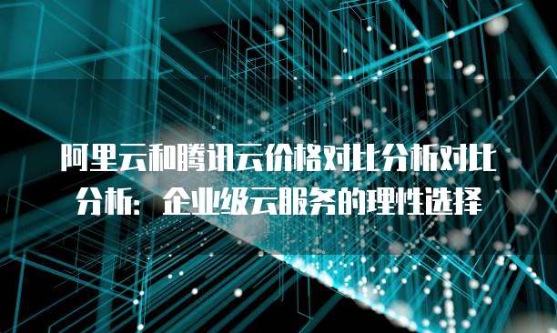 阿里云和腾讯云价格对比分析对比分析：企业级云服务的理性选择