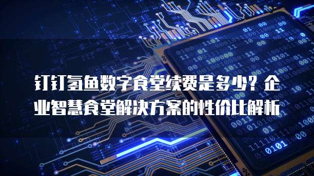 钉钉氢鱼数字食堂续费是多少?企业智慧食堂解决方案的性价比解析