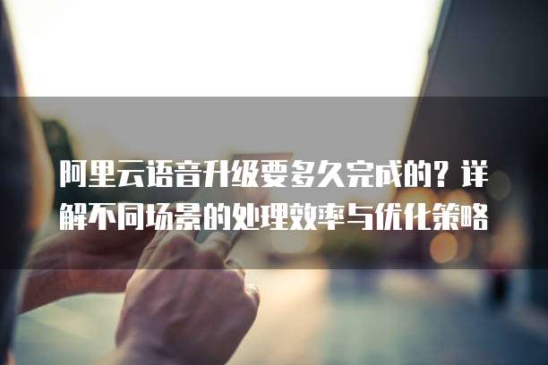 阿里云语音升级要多久完成的?详解不同场景的处理效率与优化策略