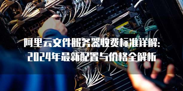 阿里云文件服务器收费标准详解:2024年最新配置与价格全解析