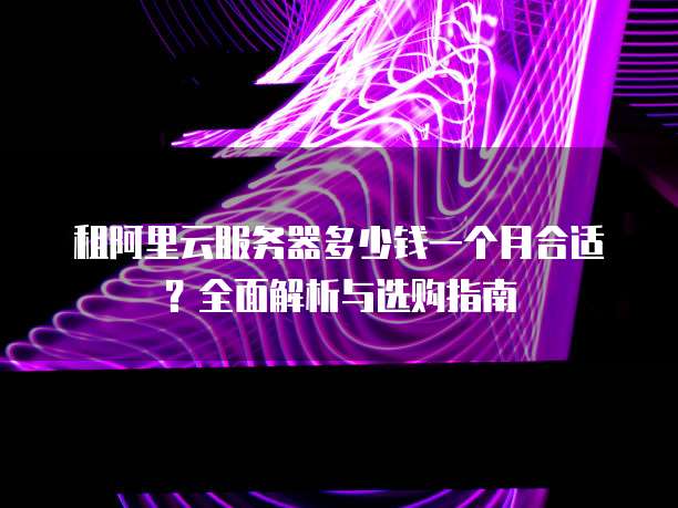 租阿里云服务器多少钱一个月合适?全面解析与选购指南