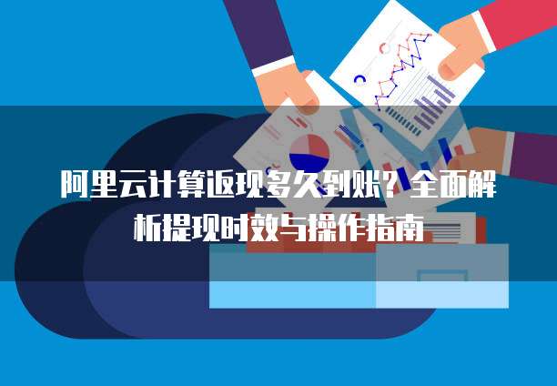 阿里云计算返现多久到账？全面解析提现时效与操作指南