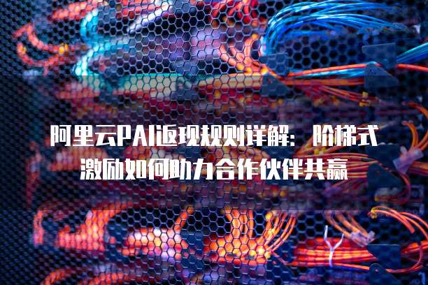 阿里云PAI返现规则详解:阶梯式激励如何助力合作伙伴共赢