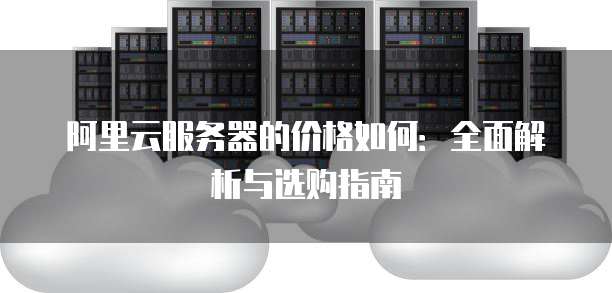 阿里云服务器的价格如何:全面解析与选购指南