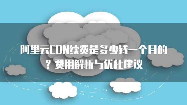 阿里云CDN续费是多少钱一个月的?费用解析与优化建议