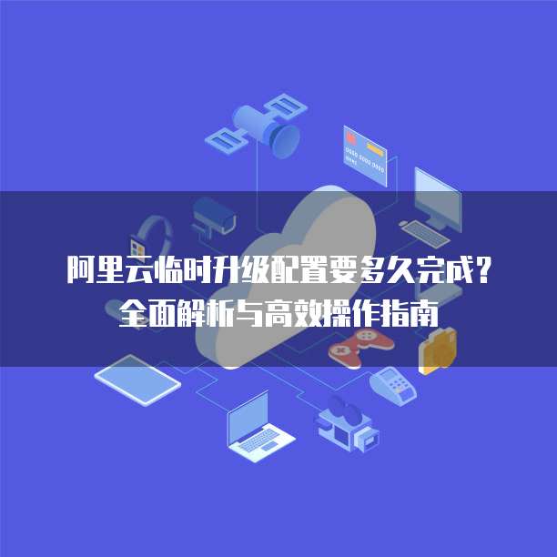 阿里云临时升级配置要多久完成?全面解析与高效操作指南