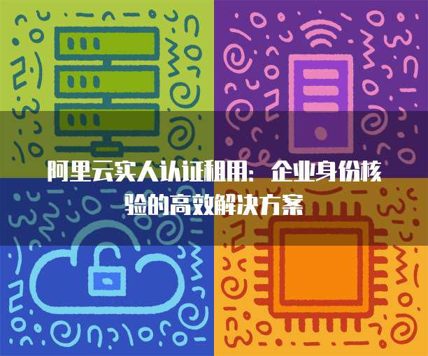 阿里云实人认证租用:企业身份核验的高效解决方案