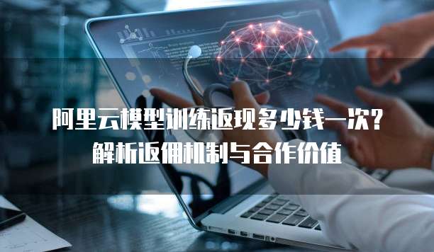 阿里云模型训练返现多少钱一次?解析返佣机制与合作价值