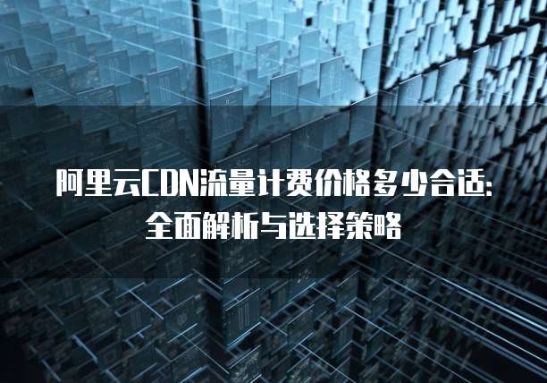 阿里云CDN流量计费价格多少合适:全面解析与选择策略
