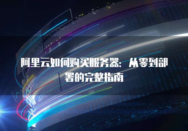 阿里云如何购买服务器:从零到部署的完整指南