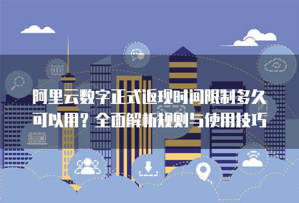 阿里云数字正式返现时间限制多久可以用?全面解析规则与使用技巧