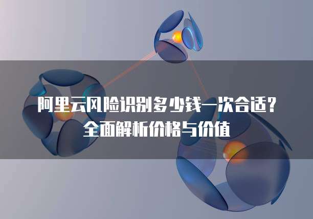 阿里云风险识别多少钱一次合适?全面解析价格与价值