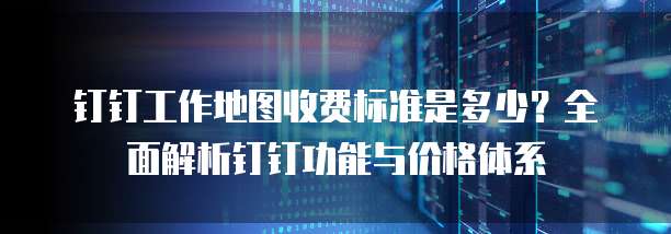 钉钉工作地图收费标准是多少?全面解析钉钉功能与价格体系