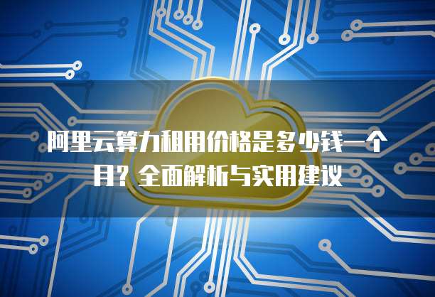阿里云算力租用价格是多少钱一个月?全面解析与实用建议