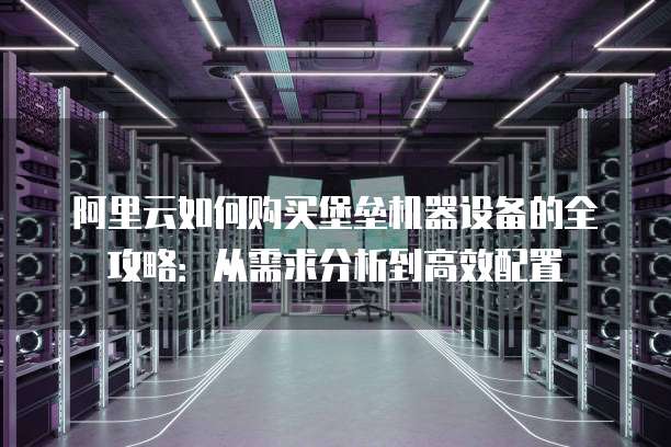 阿里云如何购买堡垒机器设备的全攻略:从需求分析到高效配置