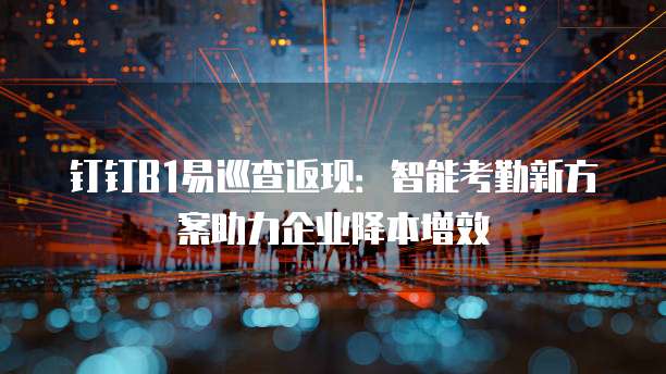 钉钉B1易巡查返现:智能考勤新方案助力企业降本增效