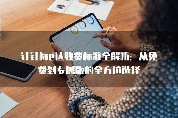 钉钉标e达收费标准全解析：从免费到专属版的全方位选择
