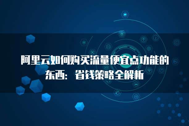 阿里云如何购买流量便宜点功能的东西:省钱策略全解析