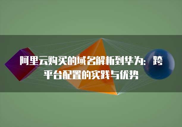 阿里云购买的域名解析到华为：跨平台配置的实践与优势