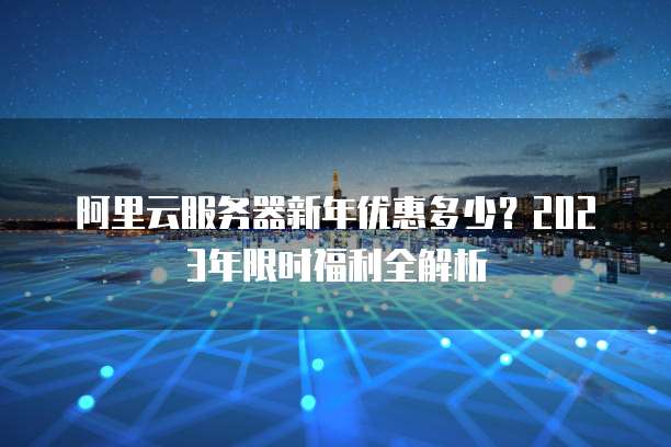 阿里云服务器新年优惠多少?2023年限时福利全解析