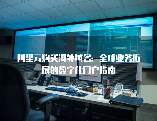 阿里云购买海外域名:全球业务拓展的数字化门户指南