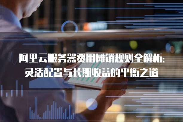 阿里云服务器费用摊销规则全解析:灵活配置与长期收益的平衡之道