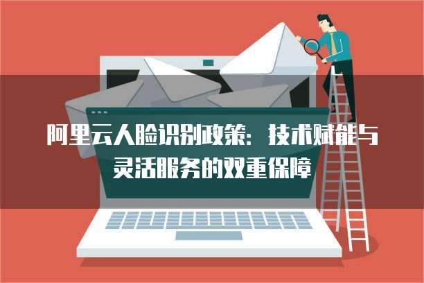 阿里云人脸识别政策:技术赋能与灵活服务的双重保障