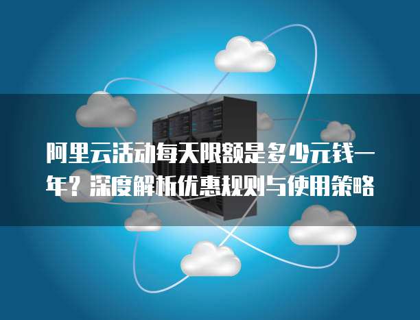 阿里云活动每天限额是多少元钱一年？深度解析优惠规则与使用策略