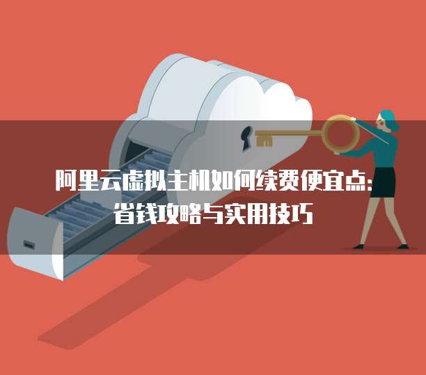 阿里云虚拟主机如何续费便宜点:省钱攻略与实用技巧