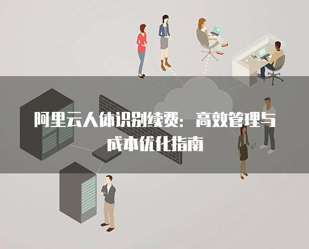 阿里云人体识别续费:高效管理与成本优化指南
