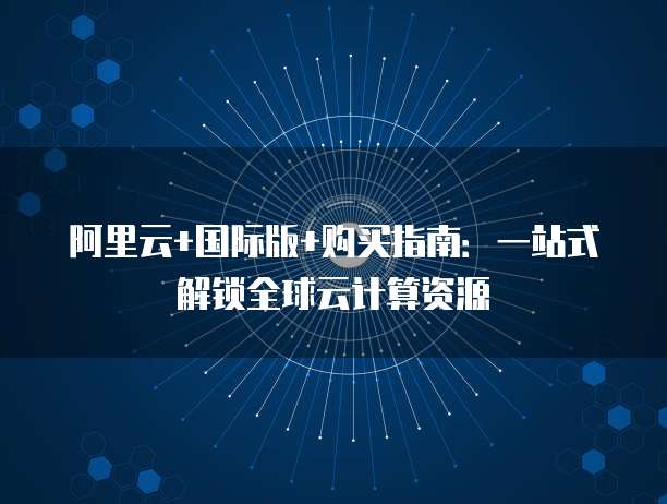 阿里云+国际版+购买指南:一站式解锁全球云计算资源