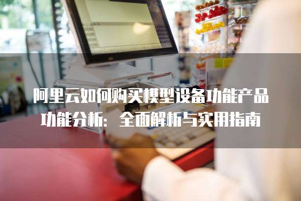 阿里云如何购买模型设备功能产品功能分析：全面解析与实用指南
