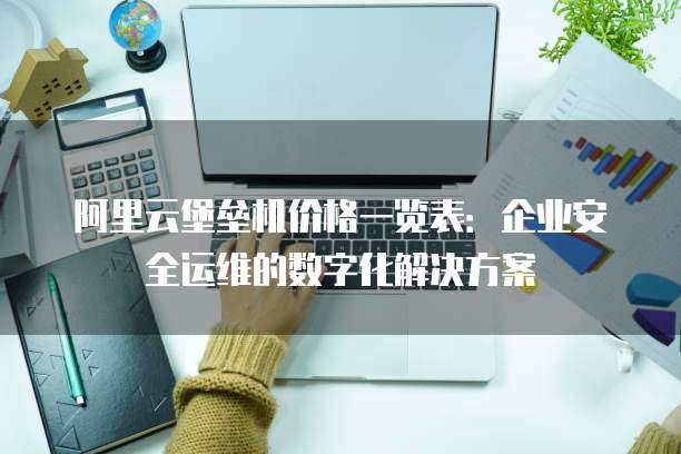 阿里云堡垒机价格一览表：企业安全运维的数字化解决方案