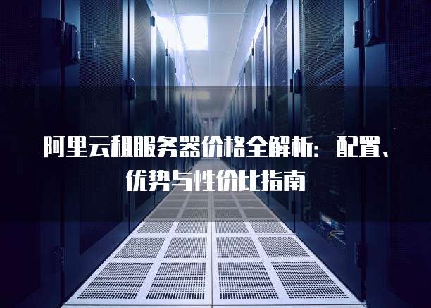 阿里云租服务器价格全解析：配置、优势与性价比指南