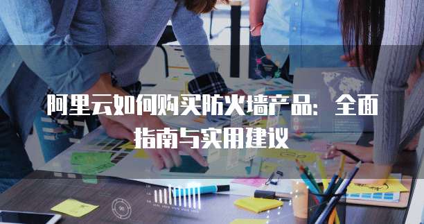 阿里云如何购买防火墙产品:全面指南与实用建议