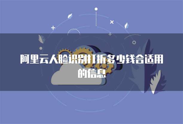 阿里云人脸识别打折多少钱合适用的信息